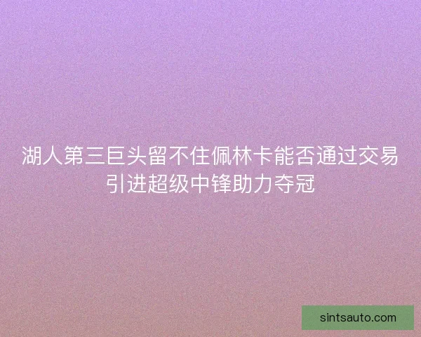 湖人第三巨头留不住佩林卡能否通过交易引进超级中锋助力夺冠