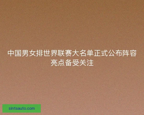 中国男女排世界联赛大名单正式公布阵容亮点备受关注 中国男女排世界联赛大名单正式公布阵容亮点备受关注