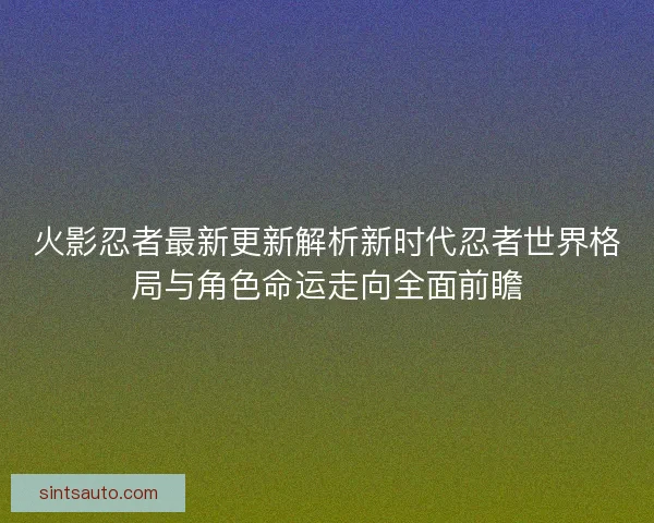 火影忍者最新更新解析新时代忍者世界格局与角色命运走向全面前瞻 火影忍者最新更新解析新时代忍者世界格局与角色命运走向全面前瞻