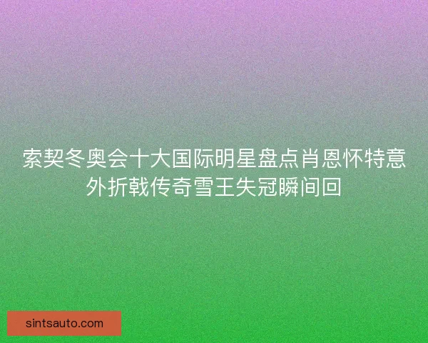 索契冬奥会十大国际明星盘点肖恩怀特意外折戟传奇雪王失冠瞬间回 索契冬奥会十大国际明星盘点肖恩怀特意外折戟传奇雪王失冠瞬间回