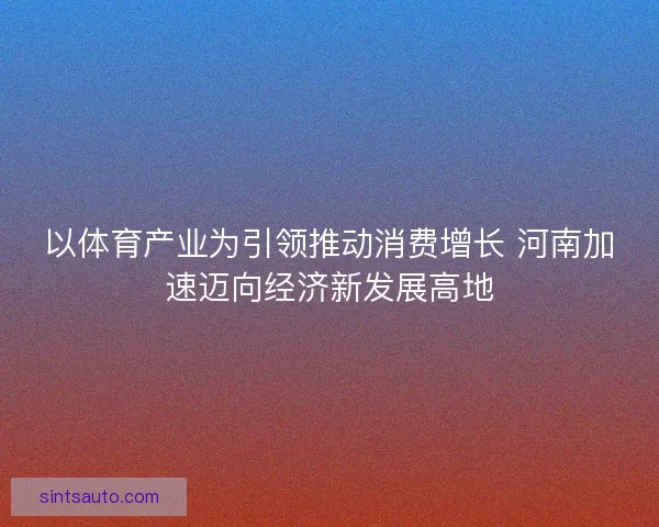以体育产业为引领推动消费增长 河南加速迈向经济新发展高地 以体育产业为引领推动消费增长 河南加速迈向经济新发展高地