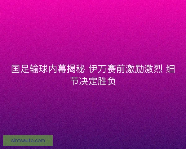 国足输球内幕揭秘 伊万赛前激励激烈 细节决定胜负 国足输球内幕揭秘 伊万赛前激励激烈 细节决定胜负