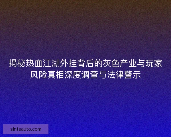 揭秘热血江湖外挂背后的灰色产业与玩家风险真相深度调查与法律警示