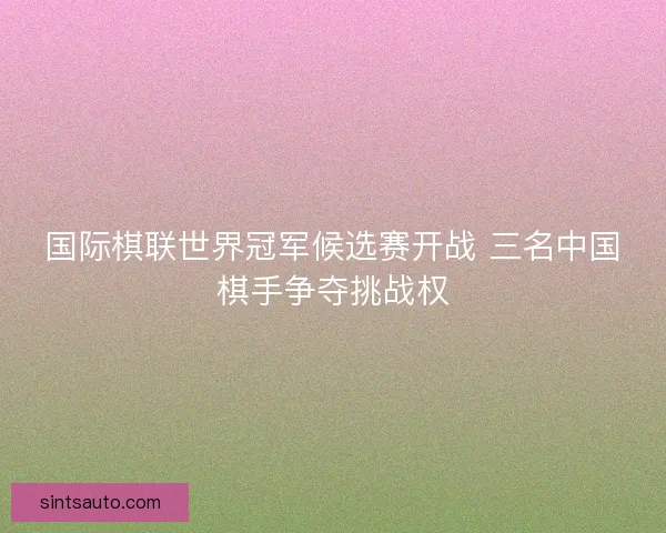 国际棋联世界冠军候选赛开战 三名中国棋手争夺挑战权