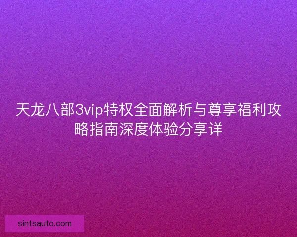 天龙八部3vip特权全面解析与尊享福利攻略指南深度体验分享详