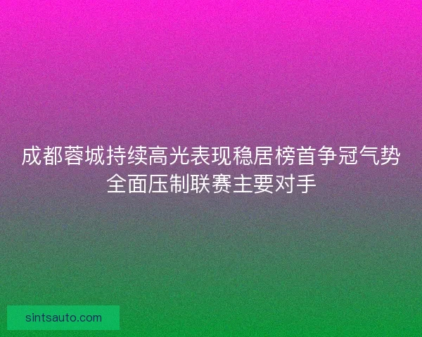 成都蓉城持续高光表现稳居榜首争冠气势全面压制联赛主要对手