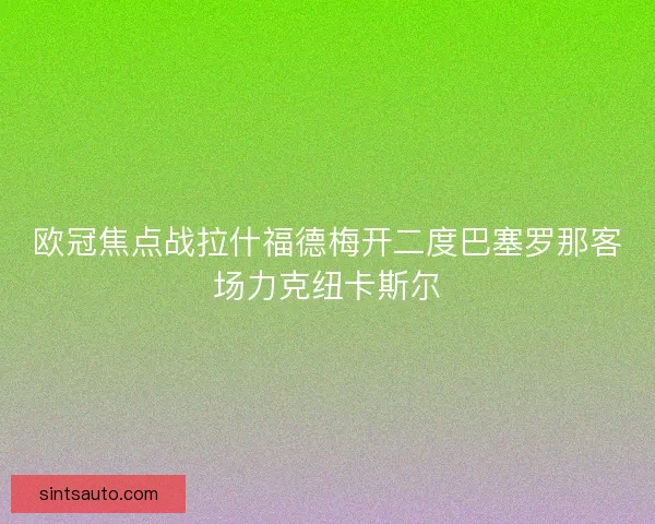 欧冠焦点战拉什福德梅开二度巴塞罗那客场力克纽卡斯尔