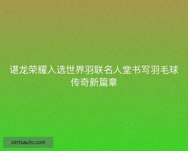 谌龙荣耀入选世界羽联名人堂书写羽毛球传奇新篇章