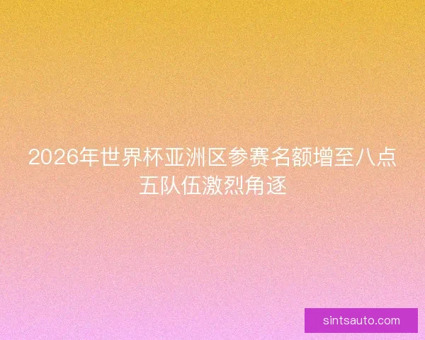 2026年世界杯亚洲区参赛名额增至八点五队伍激烈角逐