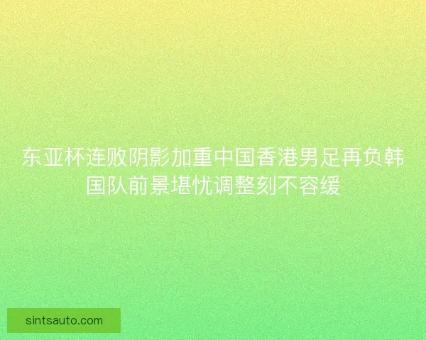 东亚杯连败阴影加重中国香港男足再负韩国队前景堪忧调整刻不容缓