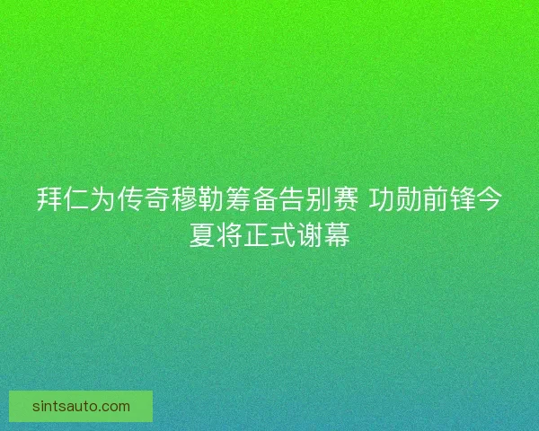 拜仁为传奇穆勒筹备告别赛 功勋前锋今夏将正式谢幕