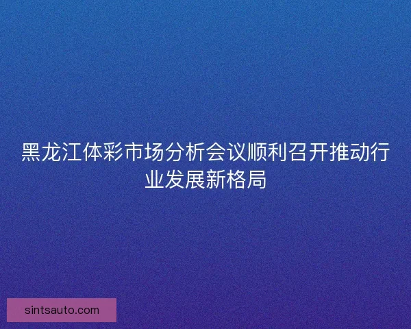 黑龙江体彩市场分析会议顺利召开推动行业发展新格局