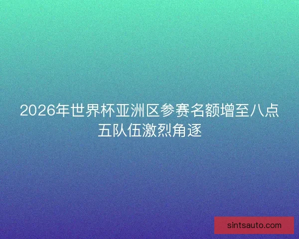 2026年世界杯亚洲区参赛名额增至八点五队伍激烈角逐