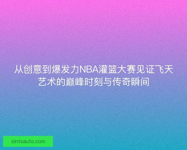 从创意到爆发力NBA灌篮大赛见证飞天艺术的巅峰时刻与传奇瞬间
