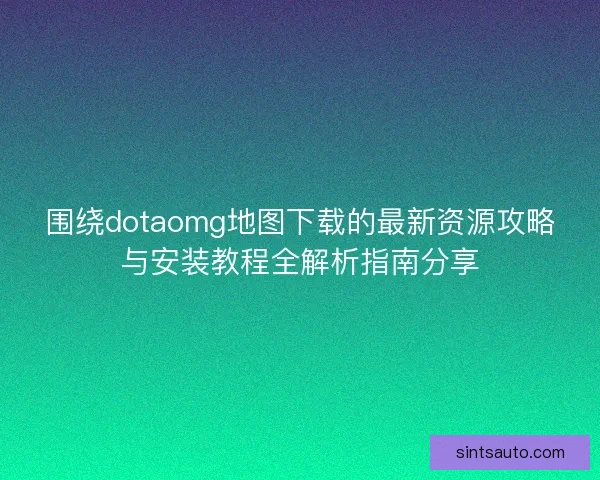 围绕dotaomg地图下载的最新资源攻略与安装教程全解析指南分享